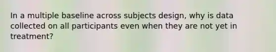 In a multiple baseline across subjects design, why is data collected on all participants even when they are not yet in treatment?