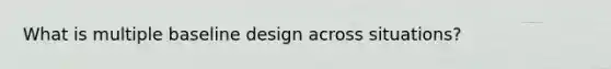 What is multiple baseline design across situations?