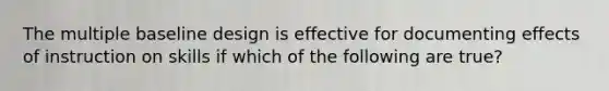 The multiple baseline design is effective for documenting effects of instruction on skills if which of the following are true?