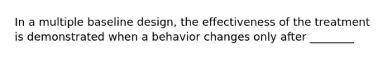 In a multiple baseline design, the effectiveness of the treatment is demonstrated when a behavior changes only after ________