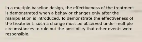 In a multiple baseline design, the effectiveness of the treatment is demonstrated when a behavior changes only after the manipulation is introduced. To demonstrate the effectiveness of the treatment, such a change must be observed under multiple circumstances to rule out the possibility that other events were responsible.