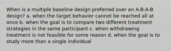 When is a multiple baseline design preferred over an A-B-A-B design? a. when the target behavior cannot be reached all at once b. when the goal is to compare two different treatment strategies in the same participant c. when withdrawing treatment is not feasible for some reason d. when the goal is to study more than a single individual