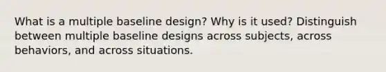 What is a multiple baseline design? Why is it used? Distinguish between multiple baseline designs across subjects, across behaviors, and across situations.