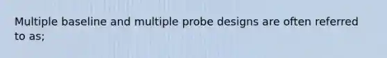 Multiple baseline and multiple probe designs are often referred to as;