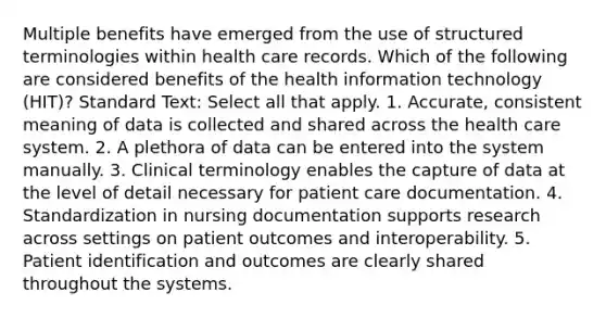 Multiple benefits have emerged from the use of structured terminologies within health care records. Which of the following are considered benefits of the health information technology (HIT)? Standard Text: Select all that apply. 1. Accurate, consistent meaning of data is collected and shared across the health care system. 2. A plethora of data can be entered into the system manually. 3. Clinical terminology enables the capture of data at the level of detail necessary for patient care documentation. 4. Standardization in nursing documentation supports research across settings on patient outcomes and interoperability. 5. Patient identification and outcomes are clearly shared throughout the systems.