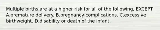 Multiple births are at a higher risk for all of the following, EXCEPT A.premature delivery. B.pregnancy complications. C.excessive birthweight. D.disability or death of the infant.