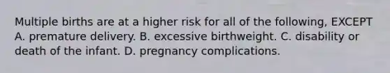 Multiple births are at a higher risk for all of the following, EXCEPT A. premature delivery. B. excessive birthweight. C. disability or death of the infant. D. pregnancy complications.