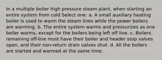 In a multiple boiler high pressure steam plant, when starting an entire system from cold Select one: a. A small auxiliary heating boiler is used to warm the steam lines while the power boilers are warming. b. The entire system warms and pressurizes as one boiler warms, except for the boilers being left off line. c. Boilers remaining off-line must have their boiler and header stop valves open, and their non-return drain valves shut. d. All the boilers are started and warmed at the same time.