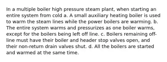 In a multiple boiler high pressure steam plant, when starting an entire system from cold a. A small auxiliary heating boiler is used to warm the steam lines while the power boilers are warming. b. The entire system warms and pressurizes as one boiler warms, except for the boilers being left off line. c. Boilers remaining off-line must have their boiler and header stop valves open, and their non-return drain valves shut. d. All the boilers are started and warmed at the same time.