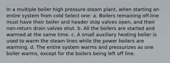 In a multiple boiler high pressure steam plant, when starting an entire system from cold Select one: a. Boilers remaining off-line must have their boiler and header stop valves open, and their non-return drain valves shut. b. All the boilers are started and warmed at the same time. c. A small auxiliary heating boiler is used to warm the steam lines while the power boilers are warming. d. The entire system warms and pressurizes as one boiler warms, except for the boilers being left off line.