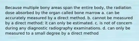 Because multiple bony areas span the entire body, the radiation dose absorbed by the organ called bone marrow a. can be accurately measured by a direct method. b. cannot be measured by a direct method; it can only be estimated. c. is not of concern during any diagnostic radiography examinations. d. can only be measured to a small degree by a direct method