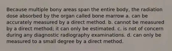 Because multiple bony areas span the entire body, the radiation dose absorbed by the organ called bone marrow a. can be accurately measured by a direct method. b. cannot be measured by a direct method; it can only be estimated. c. is not of concern during any diagnostic radiography examinations. d. can only be measured to a small degree by a direct method.