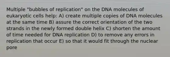 Multiple "bubbles of replication" on the DNA molecules of <a href='https://www.questionai.com/knowledge/kb526cpm6R-eukaryotic-cells' class='anchor-knowledge'>eukaryotic cells</a> help: A) create multiple copies of DNA molecules at the same time B) assure the correct orientation of the two strands in the newly formed double helix C) shorten the amount of time needed for <a href='https://www.questionai.com/knowledge/kofV2VQU2J-dna-replication' class='anchor-knowledge'>dna replication</a> D) to remove any errors in replication that occur E) so that it would fit through the nuclear pore