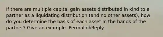 If there are multiple capital gain assets distributed in kind to a partner as a liquidating distribution (and no other assets), how do you determine the basis of each asset in the hands of the partner? Give an example. PermalinkReply