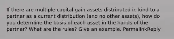 If there are multiple capital gain assets distributed in kind to a partner as a current distribution (and no other assets), how do you determine the basis of each asset in the hands of the partner? What are the rules? Give an example. PermalinkReply