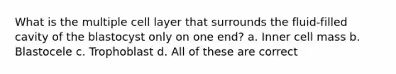 What is the multiple cell layer that surrounds the fluid-filled cavity of the blastocyst only on one end? a. Inner cell mass b. Blastocele c. Trophoblast d. All of these are correct