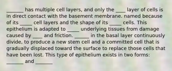 _______ has multiple cell layers, and only the ____ layer of cells is in direct contact with the basement membrane. named because of its _____ cell layers and the shape of its _____ cells. This epithelium is adapted to _____ underlying tissues from damage caused by ____ and friction. ______ in the basal layer continuously divide, to produce a new stem cell and a committed cell that is gradually displaced toward the surface to replace those cells that have been lost. This type of epithelium exists in two forms: _______ and _______