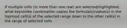 If multiple cells (in more than one row) are selected/highlighted, what keystroke combination copies the formula(s)/value(s) in the topmost cell(s) of the selected range down to the other cell(s) in the range of selected cells