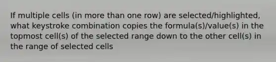 If multiple cells (in more than one row) are selected/highlighted, what keystroke combination copies the formula(s)/value(s) in the topmost cell(s) of the selected range down to the other cell(s) in the range of selected cells