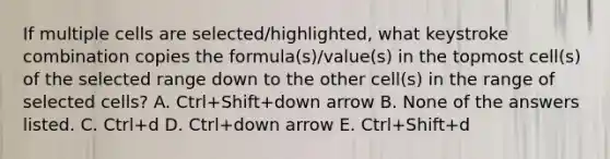 If multiple cells are selected/highlighted, what keystroke combination copies the formula(s)/value(s) in the topmost cell(s) of the selected range down to the other cell(s) in the range of selected cells? A. Ctrl+Shift+down arrow B. None of the answers listed. C. Ctrl+d D. Ctrl+down arrow E. Ctrl+Shift+d