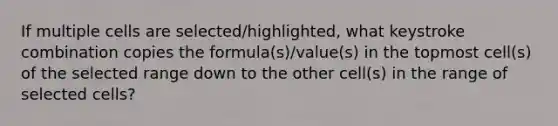 If multiple cells are selected/highlighted, what keystroke combination copies the formula(s)/value(s) in the topmost cell(s) of the selected range down to the other cell(s) in the range of selected cells?