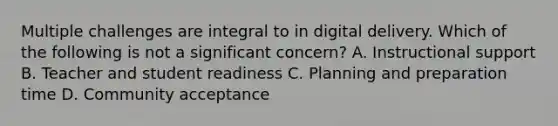 Multiple challenges are integral to in digital delivery. Which of the following is not a significant concern? A. Instructional support B. Teacher and student readiness C. Planning and preparation time D. Community acceptance