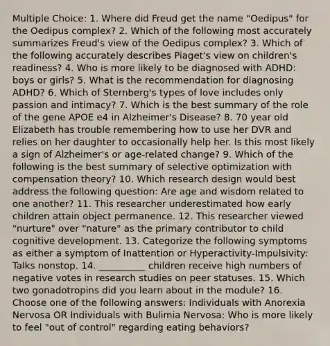 Multiple Choice: 1. Where did Freud get the name "Oedipus" for the Oedipus complex? 2. Which of the following most accurately summarizes Freud's view of the Oedipus complex? 3. Which of the following accurately describes Piaget's view on children's readiness? 4. Who is more likely to be diagnosed with ADHD: boys or girls? 5. What is the recommendation for diagnosing ADHD? 6. Which of Sternberg's types of love includes only passion and intimacy? 7. Which is the best summary of the role of the gene APOE e4 in Alzheimer's Disease? 8. 70 year old Elizabeth has trouble remembering how to use her DVR and relies on her daughter to occasionally help her. Is this most likely a sign of Alzheimer's or age-related change? 9. Which of the following is the best summary of selective optimization with compensation theory? 10. Which research design would best address the following question: Are age and wisdom related to one another? 11. This researcher underestimated how early children attain object permanence. 12. This researcher viewed "nurture" over "nature" as the primary contributor to child cognitive development. 13. Categorize the following symptoms as either a symptom of Inattention or Hyperactivity-Impulsivity: Talks nonstop. 14. __________ children receive high numbers of negative votes in research studies on peer statuses. 15. Which two gonadotropins did you learn about in the module? 16. Choose one of the following answers: Individuals with Anorexia Nervosa OR Individuals with Bulimia Nervosa: Who is more likely to feel "out of control" regarding eating behaviors?