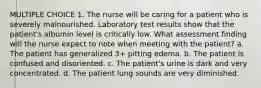 MULTIPLE CHOICE 1. The nurse will be caring for a patient who is severely malnourished. Laboratory test results show that the patient's albumin level is critically low. What assessment finding will the nurse expect to note when meeting with the patient? a. The patient has generalized 3+ pitting edema. b. The patient is confused and disoriented. c. The patient's urine is dark and very concentrated. d. The patient lung sounds are very diminished.