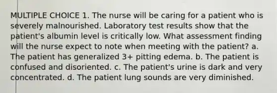 MULTIPLE CHOICE 1. The nurse will be caring for a patient who is severely malnourished. Laboratory test results show that the patient's albumin level is critically low. What assessment finding will the nurse expect to note when meeting with the patient? a. The patient has generalized 3+ pitting edema. b. The patient is confused and disoriented. c. The patient's urine is dark and very concentrated. d. The patient lung sounds are very diminished.