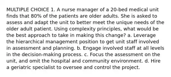 MULTIPLE CHOICE 1. A nurse manager of a 20-bed medical unit finds that 80% of the patients are older adults. She is asked to assess and adapt the unit to better meet the unique needs of the older adult patient. Using complexity principles, what would be the best approach to take in making this change? a. Leverage the hierarchical management position to get unit staff involved in assessment and planning. b. Engage involved staff at all levels in the decision-making process. c. Focus the assessment on the unit, and omit the hospital and community environment. d. Hire a geriatric specialist to oversee and control the project.