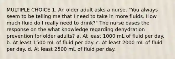 MULTIPLE CHOICE 1. An older adult asks a nurse, "You always seem to be telling me that I need to take in more fluids. How much fluid do I really need to drink?" The nurse bases the response on the what knowledge regarding dehydration prevention for older adults? a. At least 1000 mL of fluid per day. b. At least 1500 mL of fluid per day. c. At least 2000 mL of fluid per day. d. At least 2500 mL of fluid per day.