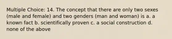 Multiple Choice: 14. The concept that there are only two sexes (male and female) and two genders (man and woman) is a. a known fact b. scientifically proven c. a social construction d. none of the above