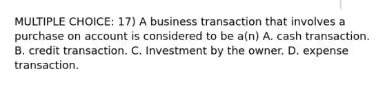 MULTIPLE CHOICE: 17) A business transaction that involves a purchase on account is considered to be a(n) A. cash transaction. B. credit transaction. C. Investment by the owner. D. expense transaction.