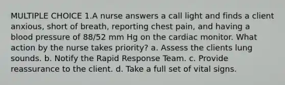 MULTIPLE CHOICE 1.A nurse answers a call light and finds a client anxious, short of breath, reporting chest pain, and having a blood pressure of 88/52 mm Hg on the cardiac monitor. What action by the nurse takes priority? a. Assess the clients lung sounds. b. Notify the Rapid Response Team. c. Provide reassurance to the client. d. Take a full set of vital signs.