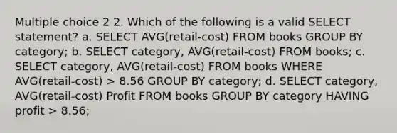 Multiple choice 2 2. Which of the following is a valid SELECT statement? a. SELECT AVG(retail-cost) FROM books GROUP BY category; b. SELECT category, AVG(retail-cost) FROM books; c. SELECT category, AVG(retail-cost) FROM books WHERE AVG(retail-cost) > 8.56 GROUP BY category; d. SELECT category, AVG(retail-cost) Profit FROM books GROUP BY category HAVING profit > 8.56;