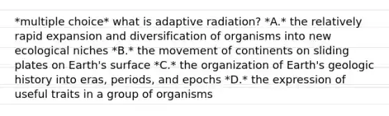 *multiple choice* what is adaptive radiation? *A.* the relatively rapid expansion and diversification of organisms into new ecological niches *B.* the movement of continents on sliding plates on Earth's surface *C.* the organization of Earth's geologic history into eras, periods, and epochs *D.* the expression of useful traits in a group of organisms