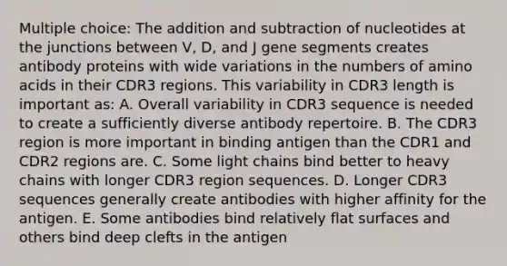 Multiple choice: The addition and subtraction of nucleotides at the junctions between V, D, and J gene segments creates antibody proteins with wide variations in the numbers of amino acids in their CDR3 regions. This variability in CDR3 length is important as: A. Overall variability in CDR3 sequence is needed to create a sufficiently diverse antibody repertoire. B. The CDR3 region is more important in binding antigen than the CDR1 and CDR2 regions are. C. Some light chains bind better to heavy chains with longer CDR3 region sequences. D. Longer CDR3 sequences generally create antibodies with higher affinity for the antigen. E. Some antibodies bind relatively flat surfaces and others bind deep clefts in the antigen