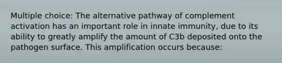 Multiple choice: The alternative pathway of complement activation has an important role in innate immunity, due to its ability to greatly amplify the amount of C3b deposited onto the pathogen surface. This amplification occurs because: