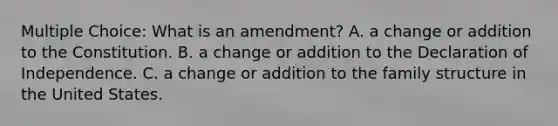 Multiple Choice: What is an amendment? A. a change or addition to the Constitution. B. a change or addition to the Declaration of Independence. C. a change or addition to the family structure in the United States.