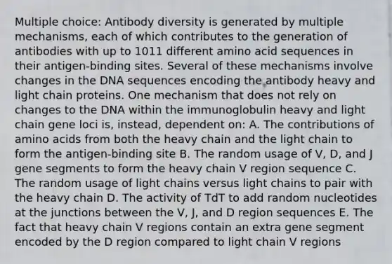 Multiple choice: Antibody diversity is generated by multiple mechanisms, each of which contributes to the generation of antibodies with up to 1011 different amino acid sequences in their antigen-binding sites. Several of these mechanisms involve changes in the DNA sequences encoding the antibody heavy and light chain proteins. One mechanism that does not rely on changes to the DNA within the immunoglobulin heavy and light chain gene loci is, instead, dependent on: A. The contributions of <a href='https://www.questionai.com/knowledge/k9gb720LCl-amino-acids' class='anchor-knowledge'>amino acids</a> from both the heavy chain and the light chain to form the antigen-binding site B. The random usage of V, D, and J gene segments to form the heavy chain V region sequence C. The random usage of light chains versus light chains to pair with the heavy chain D. The activity of TdT to add random nucleotides at the junctions between the V, J, and D region sequences E. The fact that heavy chain V regions contain an extra gene segment encoded by the D region compared to light chain V regions