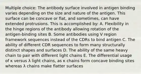 Multiple choice: The antibody surface involved in antigen binding varies depending on the size and nature of the antigen. This surface can be concave or flat, and sometimes, can have extended protrusions. This is accomplished by: A. Flexibility in the hinge regions of the antibody allowing rotation of the antigen-binding sites B. Some antibodies using V region framework sequences instead of the CDRs to bind antigen C. The ability of different CDR sequences to form many structurally distinct shapes and surfaces D. The ability of the same heavy chain to pair with different light chains E. The differential usage of κ versus λ light chains, as κ chains form concave binding sites whereas λ chains make flatter surfaces