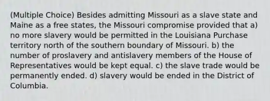 (Multiple Choice) Besides admitting Missouri as a slave state and Maine as a free states, the Missouri compromise provided that a) no more slavery would be permitted in the Louisiana Purchase territory north of the southern boundary of Missouri. b) the number of proslavery and antislavery members of the House of Representatives would be kept equal. c) the slave trade would be permanently ended. d) slavery would be ended in the District of Columbia.