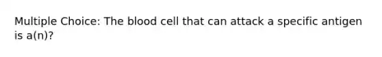 Multiple Choice: The blood cell that can attack a specific antigen is a(n)?