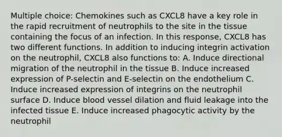 Multiple choice: Chemokines such as CXCL8 have a key role in the rapid recruitment of neutrophils to the site in the tissue containing the focus of an infection. In this response, CXCL8 has two different functions. In addition to inducing integrin activation on the neutrophil, CXCL8 also functions to: A. Induce directional migration of the neutrophil in the tissue B. Induce increased expression of P-selectin and E-selectin on the endothelium C. Induce increased expression of integrins on the neutrophil surface D. Induce blood vessel dilation and fluid leakage into the infected tissue E. Induce increased phagocytic activity by the neutrophil