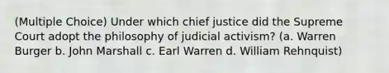 (Multiple Choice) Under which chief justice did the Supreme Court adopt the philosophy of judicial activism? (a. Warren Burger b. John Marshall c. Earl Warren d. William Rehnquist)