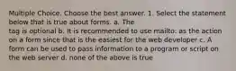 Multiple Choice. Choose the best answer. 1. Select the statement below that is true about forms. a. The tag is optional b. It is recommended to use mailto: as the action on a form since that is the easiest for the web developer c. A form can be used to pass information to a program or script on the web server d. none of the above is true