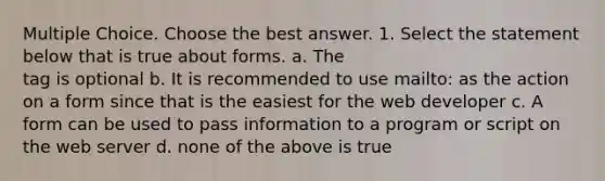 Multiple Choice. Choose the best answer. 1. Select the statement below that is true about forms. a. The tag is optional b. It is recommended to use mailto: as the action on a form since that is the easiest for the web developer c. A form can be used to pass information to a program or script on the web server d. none of the above is true