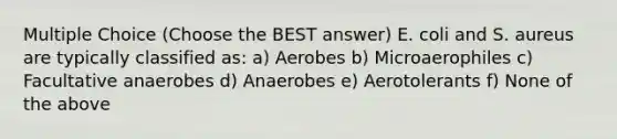 Multiple Choice (Choose the BEST answer) E. coli and S. aureus are typically classified as: a) Aerobes b) Microaerophiles c) Facultative anaerobes d) Anaerobes e) Aerotolerants f) None of the above