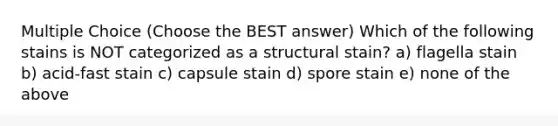 Multiple Choice (Choose the BEST answer) Which of the following stains is NOT categorized as a structural stain? a) flagella stain b) acid-fast stain c) capsule stain d) spore stain e) none of the above