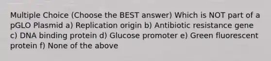 Multiple Choice (Choose the BEST answer) Which is NOT part of a pGLO Plasmid a) Replication origin b) Antibiotic resistance gene c) DNA binding protein d) Glucose promoter e) Green fluorescent protein f) None of the above